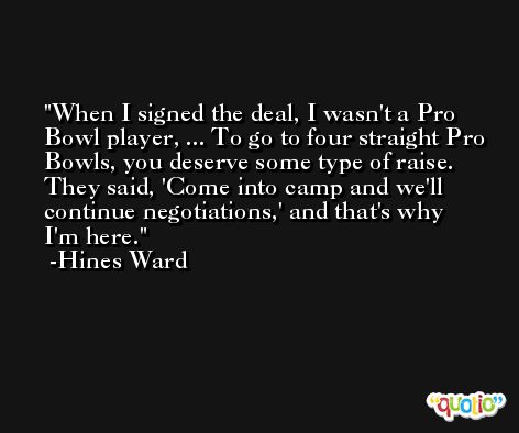 When I signed the deal, I wasn't a Pro Bowl player, ... To go to four straight Pro Bowls, you deserve some type of raise. They said, 'Come into camp and we'll continue negotiations,' and that's why I'm here. -Hines Ward