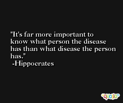 It's far more important to know what person the disease has than what disease the person has. -Hippocrates