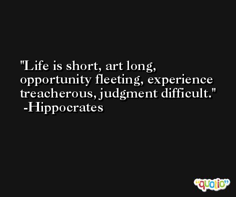 Life is short, art long, opportunity fleeting, experience treacherous, judgment difficult. -Hippocrates