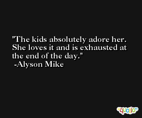 The kids absolutely adore her. She loves it and is exhausted at the end of the day. -Alyson Mike