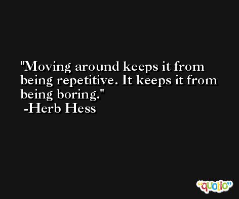 Moving around keeps it from being repetitive. It keeps it from being boring. -Herb Hess