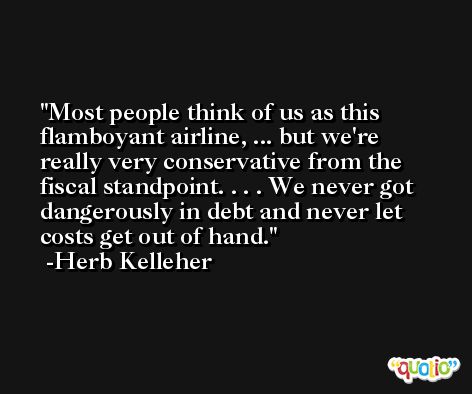Most people think of us as this flamboyant airline, ... but we're really very conservative from the fiscal standpoint. . . . We never got dangerously in debt and never let costs get out of hand. -Herb Kelleher