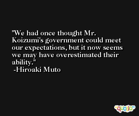 We had once thought Mr. Koizumi's government could meet our expectations, but it now seems we may have overestimated their ability. -Hiroaki Muto