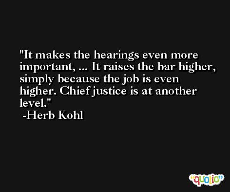 It makes the hearings even more important, ... It raises the bar higher, simply because the job is even higher. Chief justice is at another level. -Herb Kohl