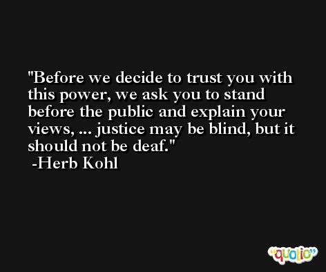 Before we decide to trust you with this power, we ask you to stand before the public and explain your views, ... justice may be blind, but it should not be deaf. -Herb Kohl