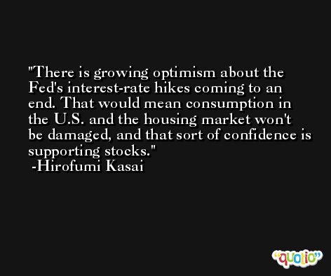 There is growing optimism about the Fed's interest-rate hikes coming to an end. That would mean consumption in the U.S. and the housing market won't be damaged, and that sort of confidence is supporting stocks. -Hirofumi Kasai