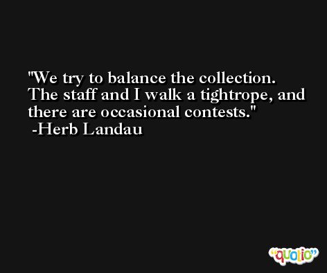 We try to balance the collection. The staff and I walk a tightrope, and there are occasional contests. -Herb Landau