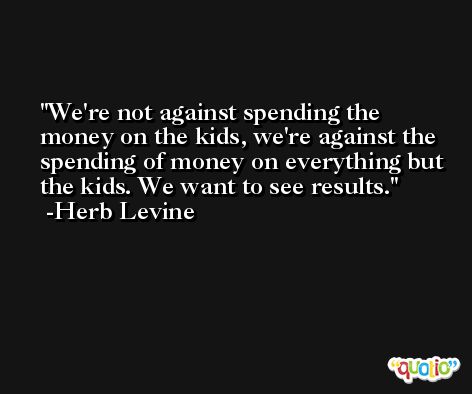 We're not against spending the money on the kids, we're against the spending of money on everything but the kids. We want to see results. -Herb Levine