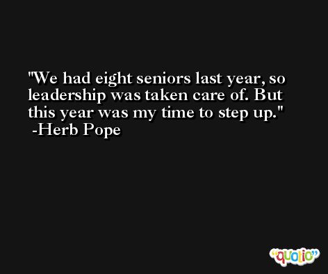 We had eight seniors last year, so leadership was taken care of. But this year was my time to step up. -Herb Pope