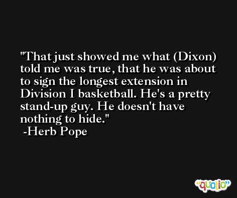 That just showed me what (Dixon) told me was true, that he was about to sign the longest extension in Division I basketball. He's a pretty stand-up guy. He doesn't have nothing to hide. -Herb Pope
