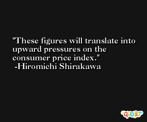These figures will translate into upward pressures on the consumer price index. -Hiromichi Shirakawa