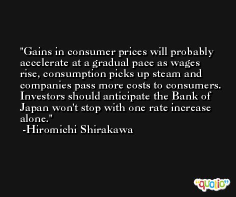 Gains in consumer prices will probably accelerate at a gradual pace as wages rise, consumption picks up steam and companies pass more costs to consumers. Investors should anticipate the Bank of Japan won't stop with one rate increase alone. -Hiromichi Shirakawa