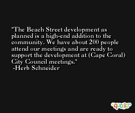 The Beach Street development as planned is a high-end addition to the community. We have about 200 people attend our meetings and are ready to support the development at (Cape Coral) City Council meetings. -Herb Schneider
