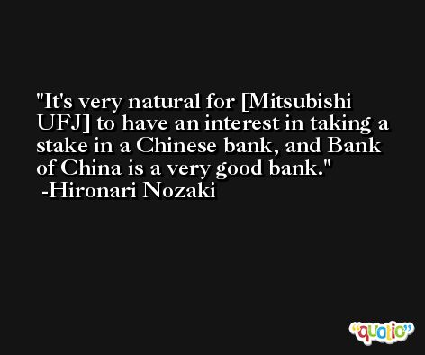 It's very natural for [Mitsubishi UFJ] to have an interest in taking a stake in a Chinese bank, and Bank of China is a very good bank. -Hironari Nozaki