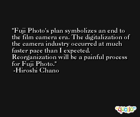 Fuji Photo's plan symbolizes an end to the film camera era. The digitalization of the camera industry occurred at much faster pace than I expected. Reorganization will be a painful process for Fuji Photo. -Hiroshi Chano