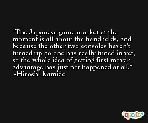 The Japanese game market at the moment is all about the handhelds, and because the other two consoles haven't turned up no one has really tuned in yet, so the whole idea of getting first mover advantage has just not happened at all. -Hiroshi Kamide