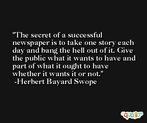 The secret of a successful newspaper is to take one story each day and bang the hell out of it. Give the public what it wants to have and part of what it ought to have whether it wants it or not. -Herbert Bayard Swope