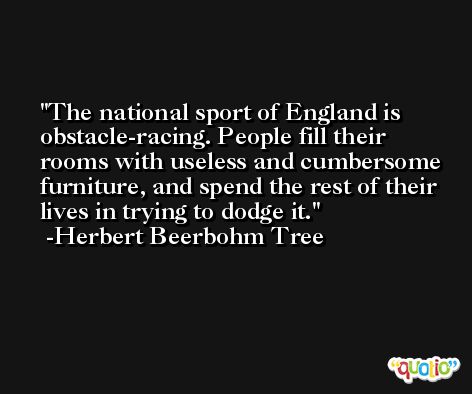 The national sport of England is obstacle-racing. People fill their rooms with useless and cumbersome furniture, and spend the rest of their lives in trying to dodge it. -Herbert Beerbohm Tree
