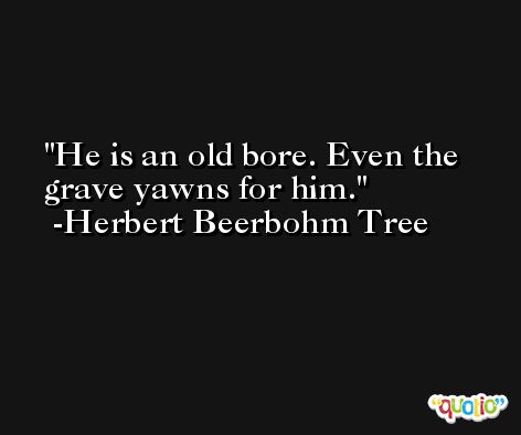 He is an old bore. Even the grave yawns for him. -Herbert Beerbohm Tree