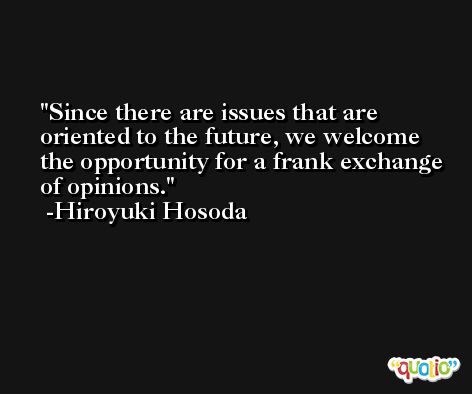 Since there are issues that are oriented to the future, we welcome the opportunity for a frank exchange of opinions. -Hiroyuki Hosoda
