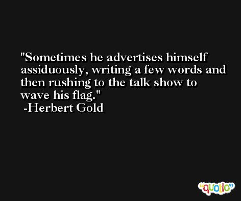 Sometimes he advertises himself assiduously, writing a few words and then rushing to the talk show to wave his flag. -Herbert Gold