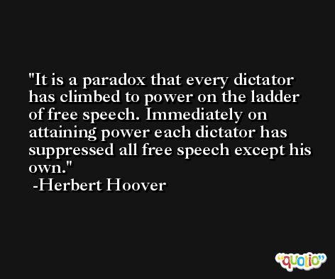 It is a paradox that every dictator has climbed to power on the ladder of free speech. Immediately on attaining power each dictator has suppressed all free speech except his own. -Herbert Hoover