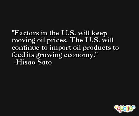 Factors in the U.S. will keep moving oil prices. The U.S. will continue to import oil products to feed its growing economy. -Hisao Sato