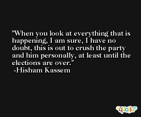 When you look at everything that is happening, I am sure, I have no doubt, this is out to crush the party and him personally, at least until the elections are over. -Hisham Kassem