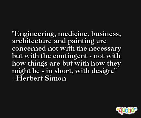 Engineering, medicine, business, architecture and painting are concerned not with the necessary but with the contingent - not with how things are but with how they might be - in short, with design. -Herbert Simon