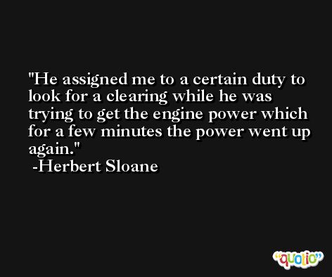 He assigned me to a certain duty to look for a clearing while he was trying to get the engine power which for a few minutes the power went up again. -Herbert Sloane