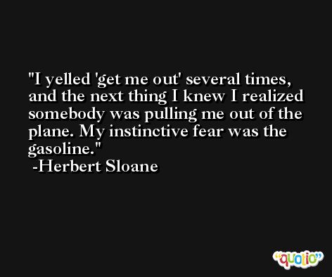 I yelled 'get me out' several times, and the next thing I knew I realized somebody was pulling me out of the plane. My instinctive fear was the gasoline. -Herbert Sloane