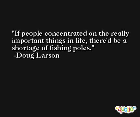 If people concentrated on the really important things in life, there'd be a shortage of fishing poles. -Doug Larson