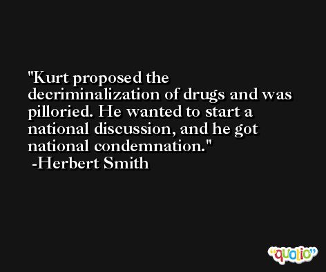 Kurt proposed the decriminalization of drugs and was pilloried. He wanted to start a national discussion, and he got national condemnation. -Herbert Smith