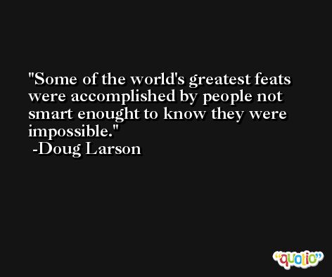 Some of the world's greatest feats were accomplished by people not smart enought to know they were impossible. -Doug Larson
