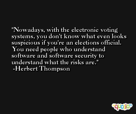Nowadays, with the electronic voting systems, you don't know what even looks suspicious if you're an elections official. You need people who understand software and software security to understand what the risks are. -Herbert Thompson