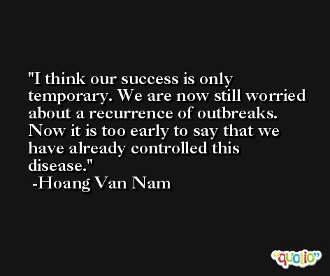 I think our success is only temporary. We are now still worried about a recurrence of outbreaks. Now it is too early to say that we have already controlled this disease. -Hoang Van Nam