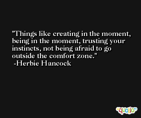 Things like creating in the moment, being in the moment, trusting your instincts, not being afraid to go outside the comfort zone. -Herbie Hancock