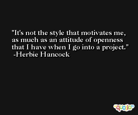It's not the style that motivates me, as much as an attitude of openness that I have when I go into a project. -Herbie Hancock