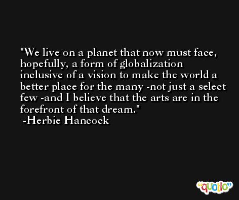 We live on a planet that now must face, hopefully, a form of globalization inclusive of a vision to make the world a better place for the many -not just a select few -and I believe that the arts are in the forefront of that dream. -Herbie Hancock