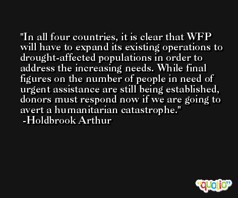 In all four countries, it is clear that WFP will have to expand its existing operations to drought-affected populations in order to address the increasing needs. While final figures on the number of people in need of urgent assistance are still being established, donors must respond now if we are going to avert a humanitarian catastrophe. -Holdbrook Arthur