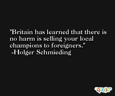 Britain has learned that there is no harm is selling your local champions to foreigners. -Holger Schmieding