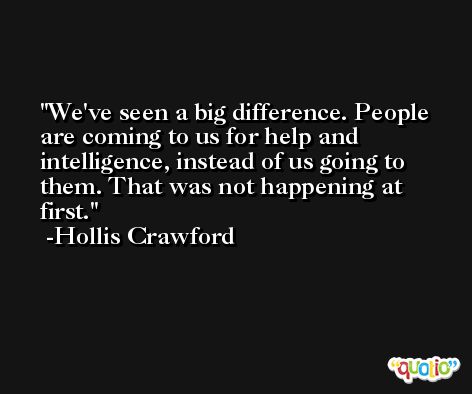 We've seen a big difference. People are coming to us for help and intelligence, instead of us going to them. That was not happening at first. -Hollis Crawford
