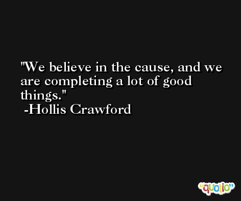 We believe in the cause, and we are completing a lot of good things. -Hollis Crawford