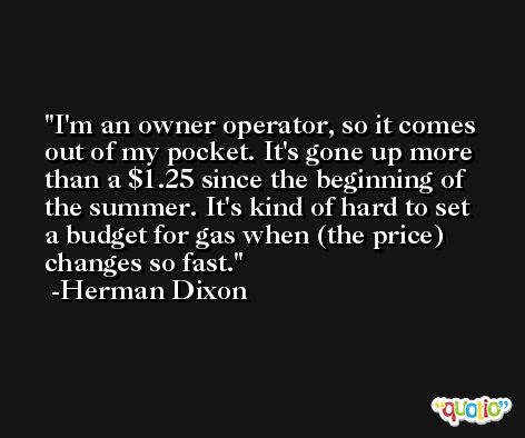 I'm an owner operator, so it comes out of my pocket. It's gone up more than a $1.25 since the beginning of the summer. It's kind of hard to set a budget for gas when (the price) changes so fast. -Herman Dixon