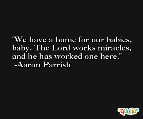 We have a home for our babies, baby. The Lord works miracles, and he has worked one here. -Aaron Parrish