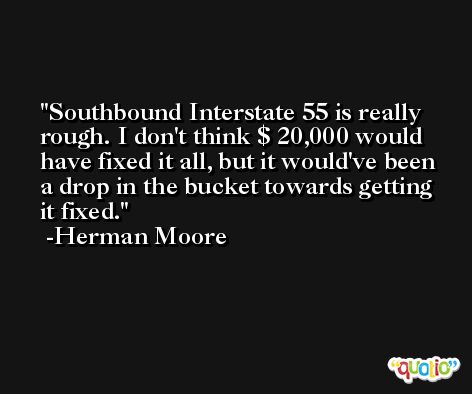 Southbound Interstate 55 is really rough. I don't think $ 20,000 would have fixed it all, but it would've been a drop in the bucket towards getting it fixed. -Herman Moore