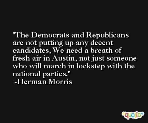 The Democrats and Republicans are not putting up any decent candidates, We need a breath of fresh air in Austin, not just someone who will march in lockstep with the national parties. -Herman Morris