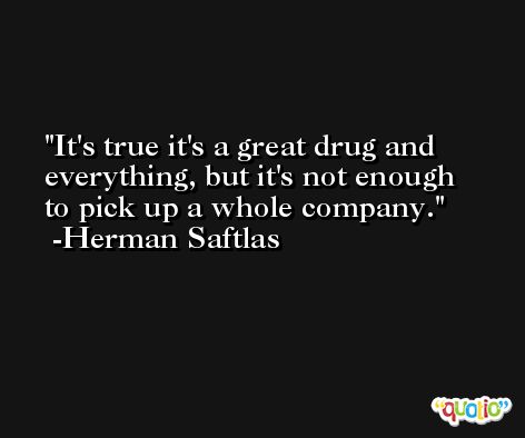 It's true it's a great drug and everything, but it's not enough to pick up a whole company. -Herman Saftlas
