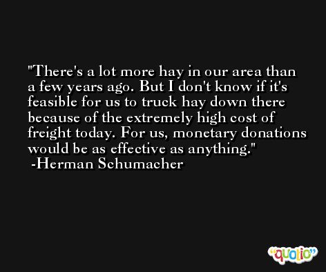 There's a lot more hay in our area than a few years ago. But I don't know if it's feasible for us to truck hay down there because of the extremely high cost of freight today. For us, monetary donations would be as effective as anything. -Herman Schumacher