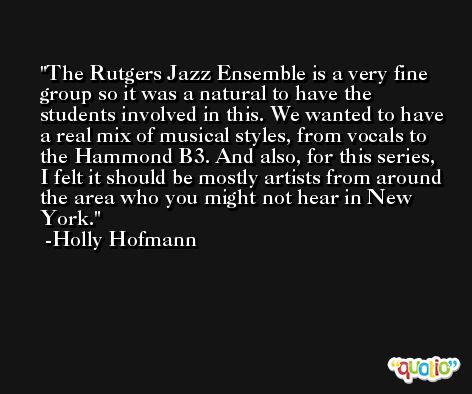 The Rutgers Jazz Ensemble is a very fine group so it was a natural to have the students involved in this. We wanted to have a real mix of musical styles, from vocals to the Hammond B3. And also, for this series, I felt it should be mostly artists from around the area who you might not hear in New York. -Holly Hofmann